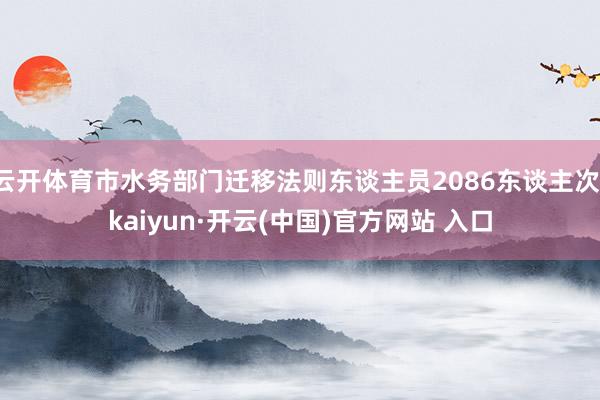 云开体育市水务部门迁移法则东谈主员2086东谈主次-kaiyun·开云(中国)官方网站 入口