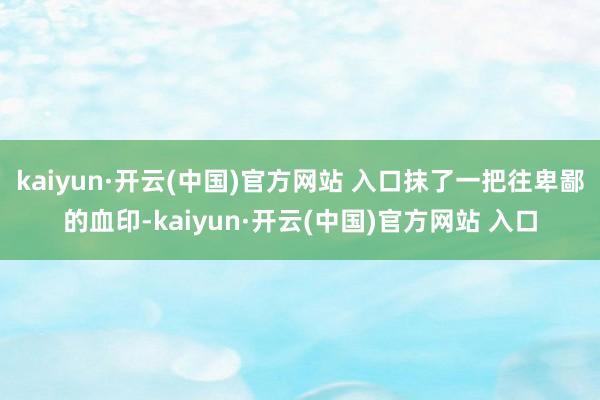 kaiyun·开云(中国)官方网站 入口抹了一把往卑鄙的血印-kaiyun·开云(中国)官方网站 入口