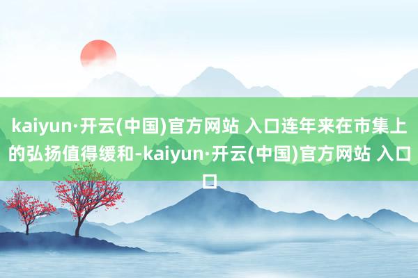 kaiyun·开云(中国)官方网站 入口连年来在市集上的弘扬值得缓和-kaiyun·开云(中国)官方网站 入口