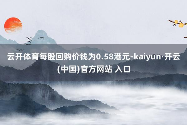 云开体育每股回购价钱为0.58港元-kaiyun·开云(中国)官方网站 入口