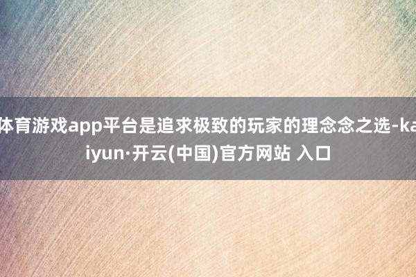 体育游戏app平台是追求极致的玩家的理念念之选-kaiyun·开云(中国)官方网站 入口