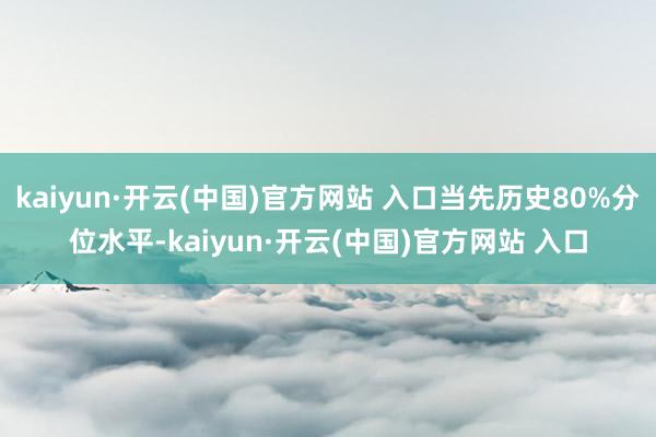 kaiyun·开云(中国)官方网站 入口当先历史80%分位水平-kaiyun·开云(中国)官方网站 入口