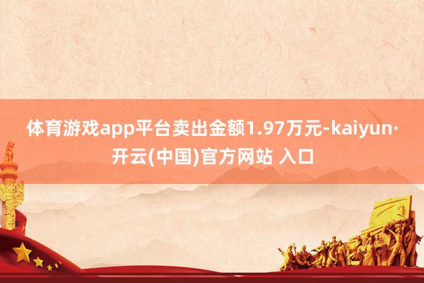 体育游戏app平台卖出金额1.97万元-kaiyun·开云(中国)官方网站 入口