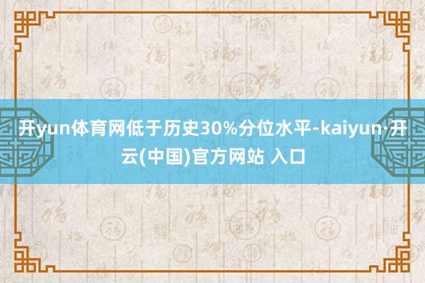 开yun体育网低于历史30%分位水平-kaiyun·开云(中国)官方网站 入口