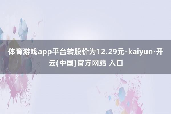 体育游戏app平台转股价为12.29元-kaiyun·开云(中国)官方网站 入口