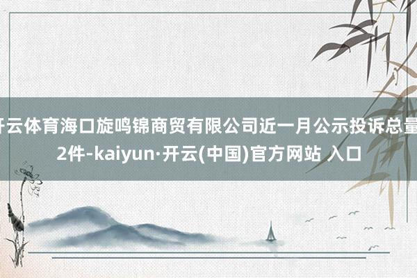 开云体育海口旋鸣锦商贸有限公司近一月公示投诉总量12件-kaiyun·开云(中国)官方网站 入口