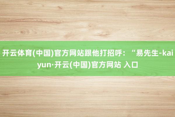 开云体育(中国)官方网站跟他打招呼：“易先生-kaiyun·开云(中国)官方网站 入口