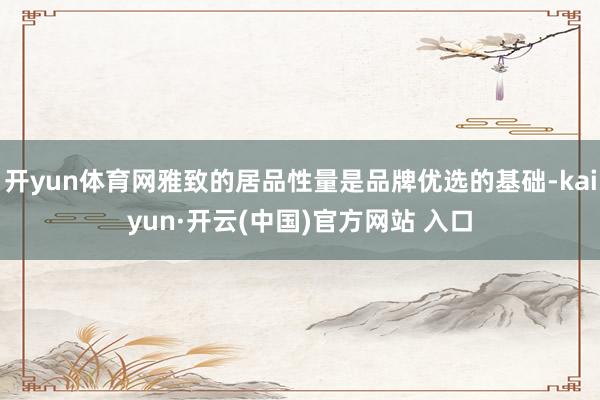 开yun体育网雅致的居品性量是品牌优选的基础-kaiyun·开云(中国)官方网站 入口