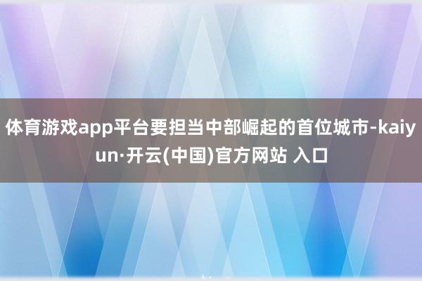 体育游戏app平台要担当中部崛起的首位城市-kaiyun·开云(中国)官方网站 入口