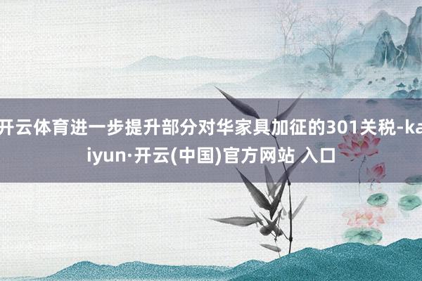 开云体育进一步提升部分对华家具加征的301关税-kaiyun·开云(中国)官方网站 入口