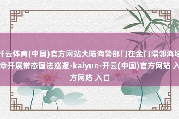 开云体育(中国)官方网站大陆海警部门在金门隔邻海域照章开展常态国法巡逻-kaiyun·开云(中国)官方网站 入口