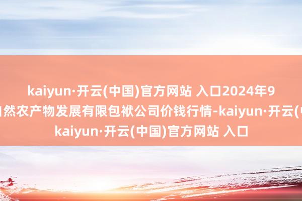 kaiyun·开云(中国)官方网站 入口2024年9月7日金昌市金川自然农产物发展有限包袱公司价钱行情-kaiyun·开云(中国)官方网站 入口