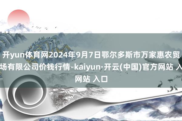 开yun体育网2024年9月7日鄂尔多斯市万家惠农贸商场有限公司价钱行情-kaiyun·开云(中国)官方网站 入口