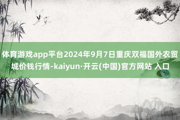 体育游戏app平台2024年9月7日重庆双福国外农贸城价钱行情-kaiyun·开云(中国)官方网站 入口