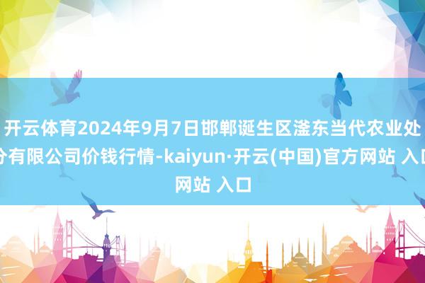 开云体育2024年9月7日邯郸诞生区滏东当代农业处分有限公司价钱行情-kaiyun·开云(中国)官方网站 入口