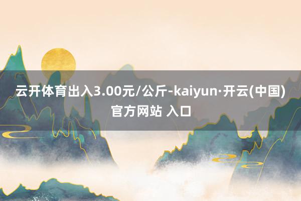 云开体育出入3.00元/公斤-kaiyun·开云(中国)官方网站 入口