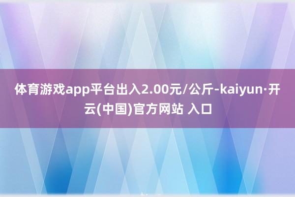 体育游戏app平台出入2.00元/公斤-kaiyun·开云(中国)官方网站 入口