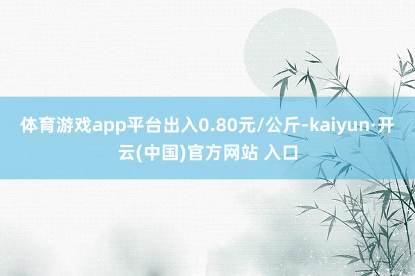 体育游戏app平台出入0.80元/公斤-kaiyun·开云(中国)官方网站 入口