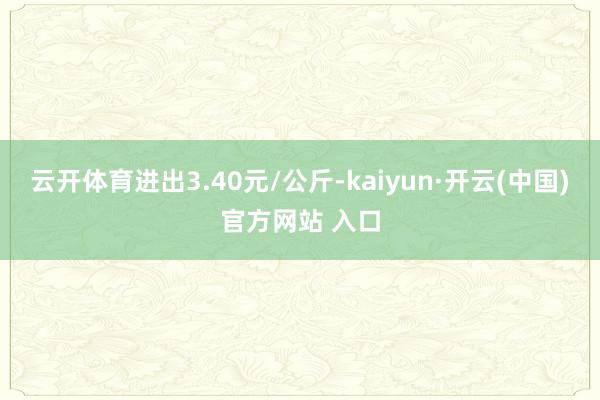 云开体育进出3.40元/公斤-kaiyun·开云(中国)官方网站 入口