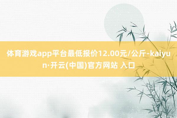 体育游戏app平台最低报价12.00元/公斤-kaiyun·开云(中国)官方网站 入口