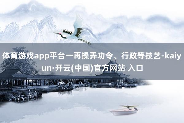 体育游戏app平台一再操弄功令、行政等技艺-kaiyun·开云(中国)官方网站 入口