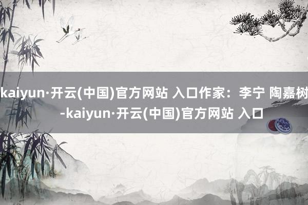 kaiyun·开云(中国)官方网站 入口作家：李宁 陶嘉树    -kaiyun·开云(中国)官方网站 入口