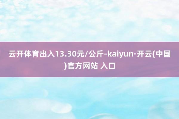 云开体育出入13.30元/公斤-kaiyun·开云(中国)官方网站 入口