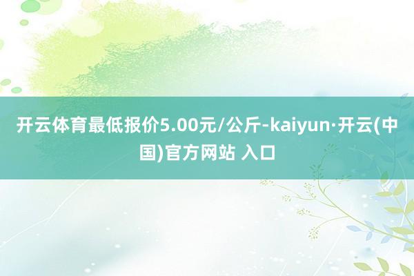 开云体育最低报价5.00元/公斤-kaiyun·开云(中国)官方网站 入口