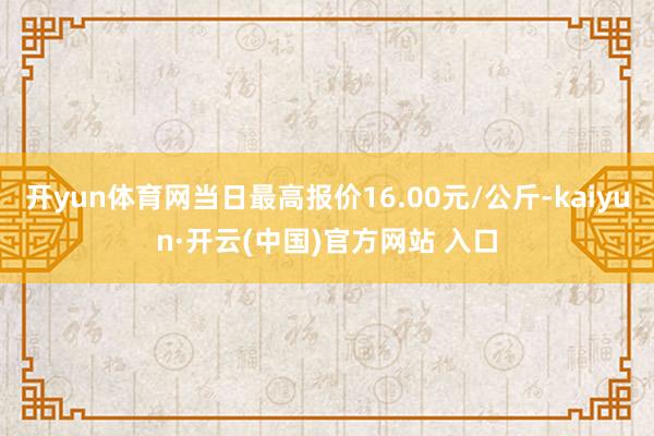 开yun体育网当日最高报价16.00元/公斤-kaiyun·开云(中国)官方网站 入口