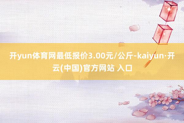 开yun体育网最低报价3.00元/公斤-kaiyun·开云(中国)官方网站 入口