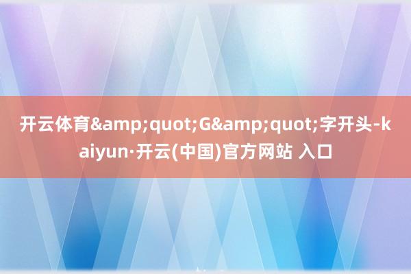 开云体育&quot;G&quot;字开头-kaiyun·开云(中国)官方网站 入口