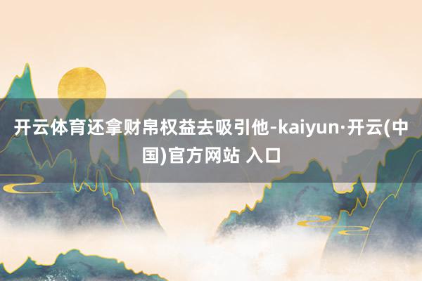 开云体育还拿财帛权益去吸引他-kaiyun·开云(中国)官方网站 入口