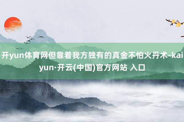 开yun体育网但靠着我方独有的真金不怕火丹术-kaiyun·开云(中国)官方网站 入口