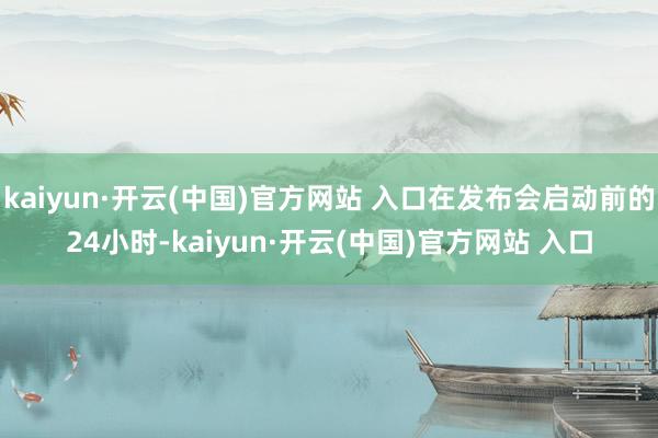 kaiyun·开云(中国)官方网站 入口在发布会启动前的24小时-kaiyun·开云(中国)官方网站 入口