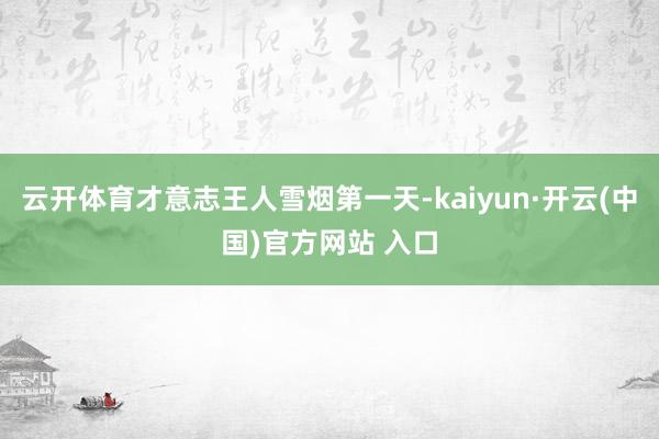 云开体育才意志王人雪烟第一天-kaiyun·开云(中国)官方网站 入口