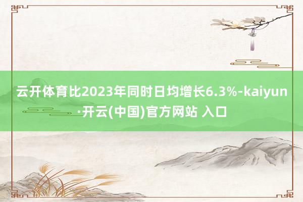 云开体育比2023年同时日均增长6.3%-kaiyun·开云(中国)官方网站 入口