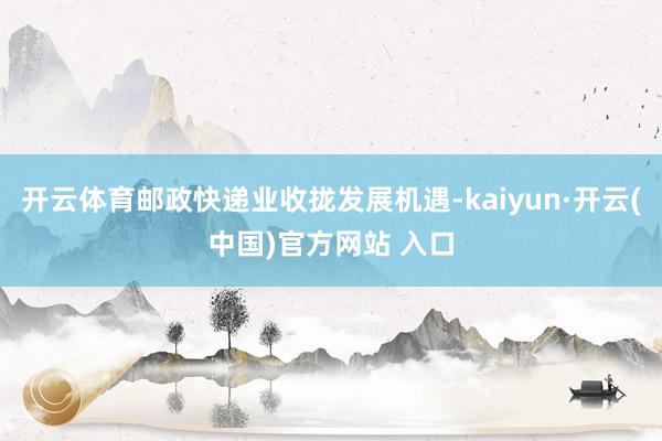 开云体育邮政快递业收拢发展机遇-kaiyun·开云(中国)官方网站 入口