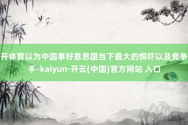 云开体育以为中国事好意思国当下最大的恫吓以及竞争敌手-kaiyun·开云(中国)官方网站 入口