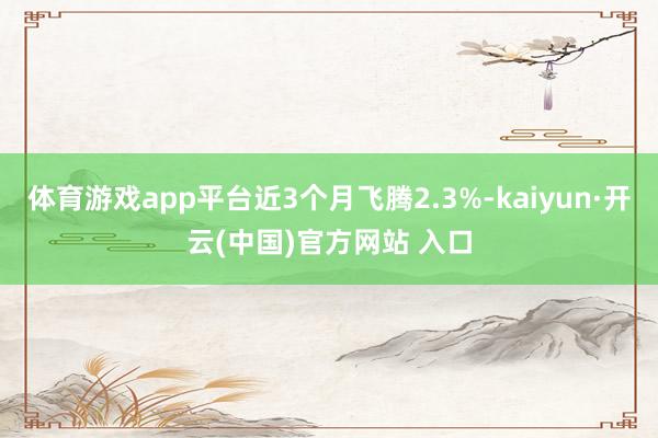 体育游戏app平台近3个月飞腾2.3%-kaiyun·开云(中国)官方网站 入口