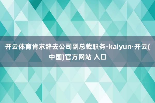 开云体育肯求辞去公司副总裁职务-kaiyun·开云(中国)官方网站 入口