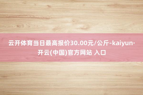 云开体育当日最高报价30.00元/公斤-kaiyun·开云(中国)官方网站 入口