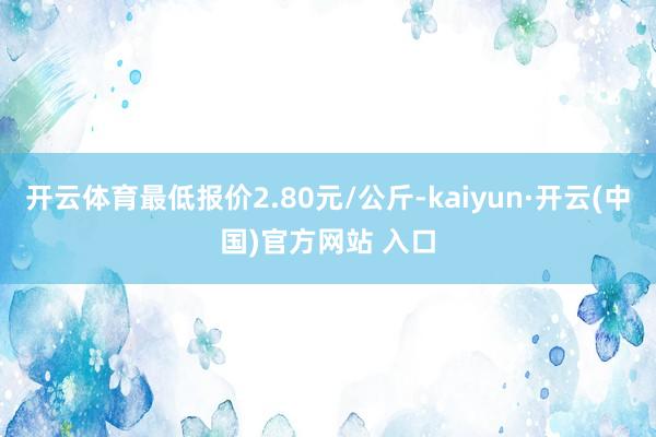 开云体育最低报价2.80元/公斤-kaiyun·开云(中国)官方网站 入口