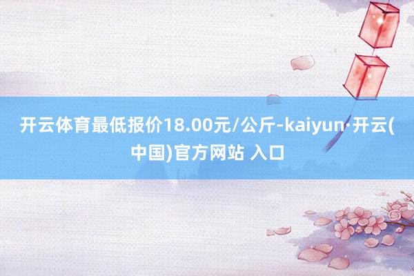 开云体育最低报价18.00元/公斤-kaiyun·开云(中国)官方网站 入口