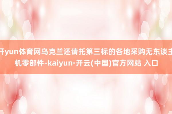 开yun体育网乌克兰还请托第三标的各地采购无东谈主机零部件-kaiyun·开云(中国)官方网站 入口