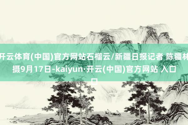 开云体育(中国)官方网站石榴云/新疆日报记者 陈疆林摄9月17日-kaiyun·开云(中国)官方网站 入口