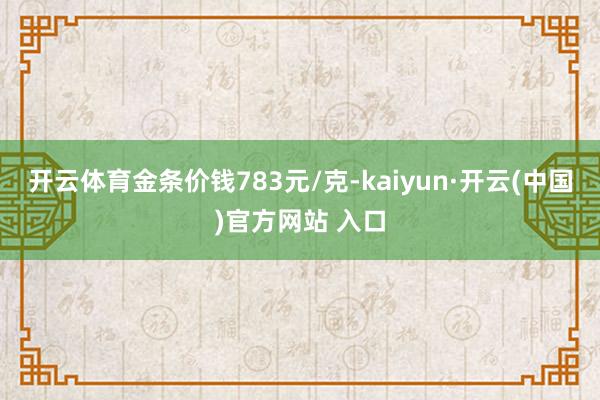 开云体育金条价钱783元/克-kaiyun·开云(中国)官方网站 入口