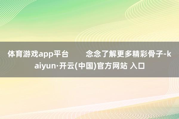 体育游戏app平台        念念了解更多精彩骨子-kaiyun·开云(中国)官方网站 入口