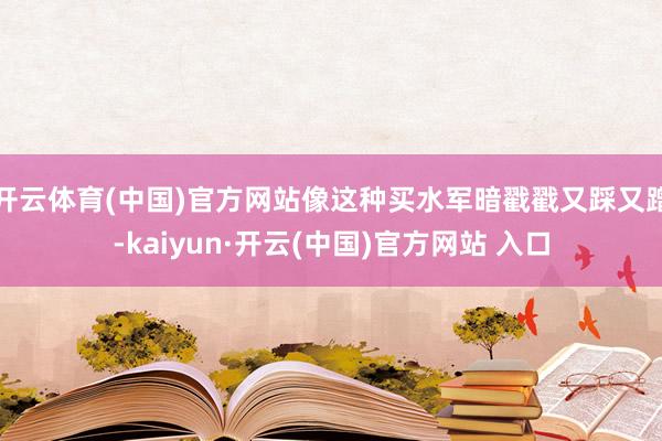 开云体育(中国)官方网站像这种买水军暗戳戳又踩又蹭-kaiyun·开云(中国)官方网站 入口