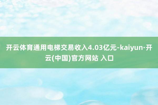 开云体育通用电梯交易收入4.03亿元-kaiyun·开云(中国)官方网站 入口