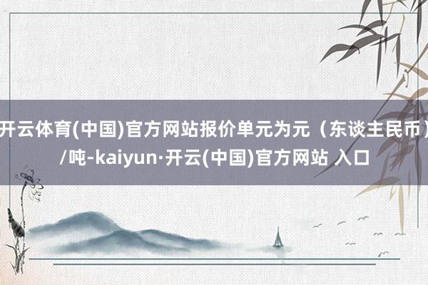 开云体育(中国)官方网站报价单元为元（东谈主民币）/吨-kaiyun·开云(中国)官方网站 入口